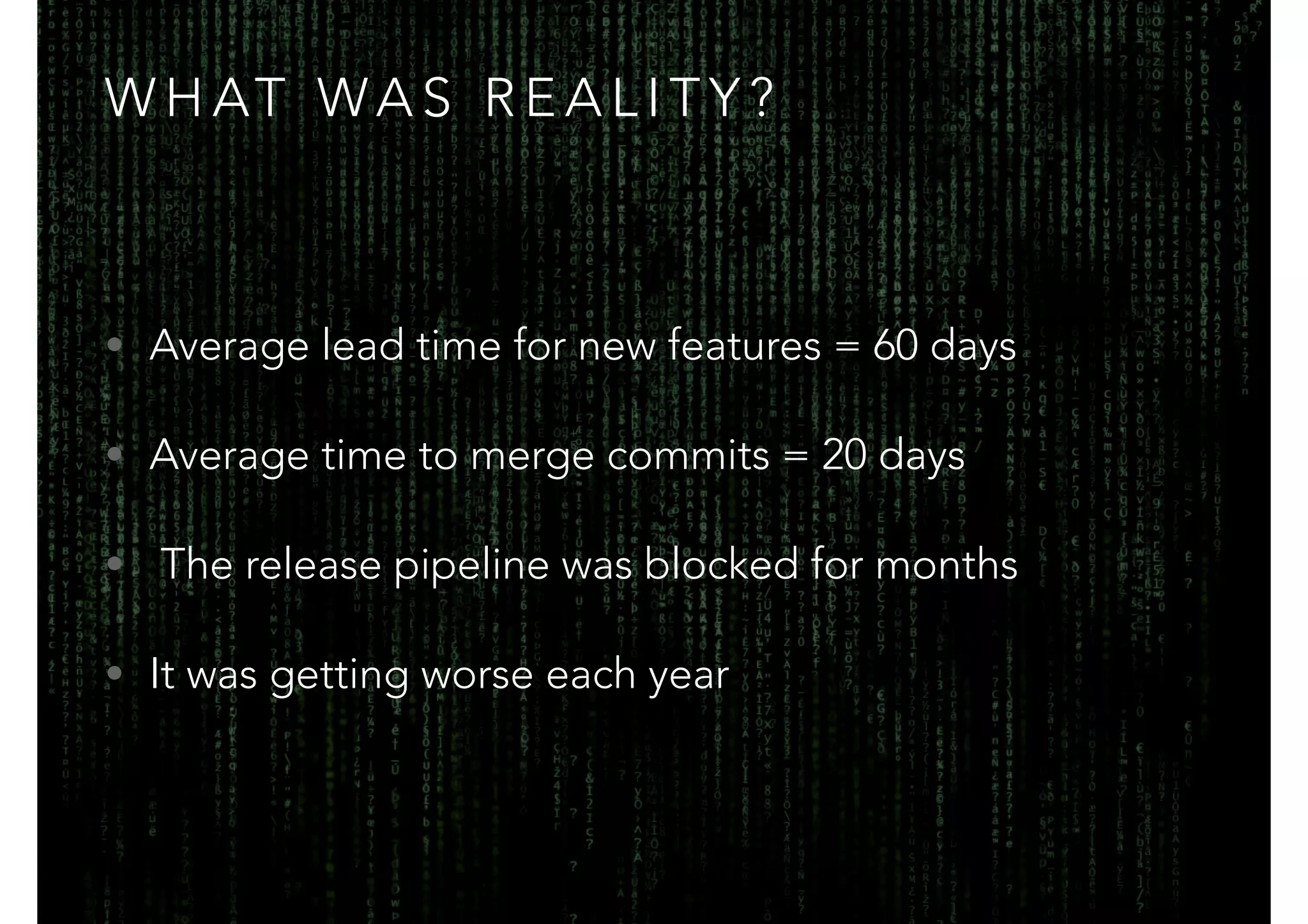 WHAT WAS REALITY? 
• Average lead time for new features = 60 days 
• Average time to merge commits = 20 days 
• The release pipeline was blocked for months 
• It was getting worse each year 
 