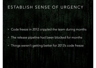 E S TA B L I S H S E N S E O F U R G E N C Y
• Code freeze in 2012 crippled the team during months
• The release pipeline had been blocked for months
• Things weren’t getting better for 2013’s code freeze
 
