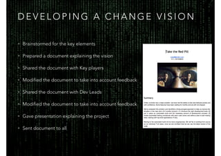 D E V E L O P I N G A C H A N G E V I S I O N
• Brainstormed for the key elements
• Prepared a document explaining the vision
• Shared the document with Key players
• Modified the document to take into account feedback
• Shared the document with Dev Leads
• Modified the document to take into account feedback
• Gave presentation explaining the project
• Sent document to all
 