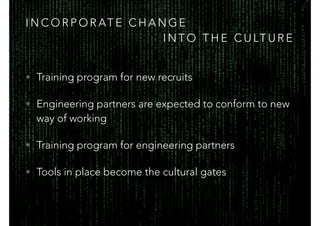 I N C O R P O R AT E C H A N G E
I N T O T H E C U LT U R E
• Training program for new recruits
• Engineering partners are expected to conform to new
way of working
• Training program for engineering partners
• Tools in place become the cultural gates
 