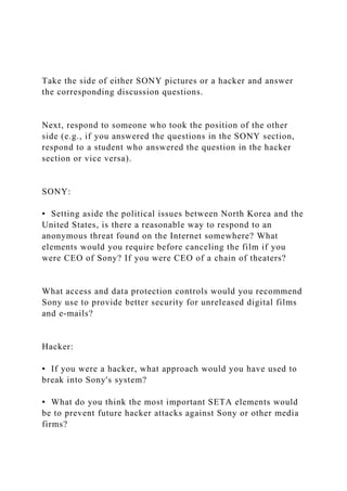 Take the side of either SONY pictures or a hacker and answer
the corresponding discussion questions.
Next, respond to someone who took the position of the other
side (e.g., if you answered the questions in the SONY section,
respond to a student who answered the question in the hacker
section or vice versa).
SONY:
▪ Setting aside the political issues between North Korea and the
United States, is there a reasonable way to respond to an
anonymous threat found on the Internet somewhere? What
elements would you require before canceling the film if you
were CEO of Sony? If you were CEO of a chain of theaters?
What access and data protection controls would you recommend
Sony use to provide better security for unreleased digital films
and e-mails?
Hacker:
▪ If you were a hacker, what approach would you have used to
break into Sony's system?
▪ What do you think the most important SETA elements would
be to prevent future hacker attacks against Sony or other media
firms?
 