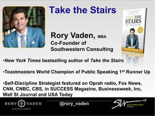 Take the Stairs
Rory Vaden, MBA
Co-Founder of
Southwestern Consulting
•New York Times bestselling author of Take the Stairs
•Toastmasters World Champion of Public Speaking 1st Runner Up
•Self-Discipline Strategist featured on Oprah radio, Fox News,
CNN, CNBC, CBS, in SUCCESS Magazine, Businessweek, Inc,
Wall St Journal and USA Today
@rory_vaden
 