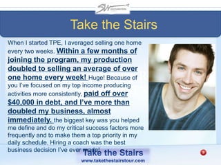 Mike Zeller – Village Real Estate
Nashville, TN
When I started TPE, I averaged selling one home
every two weeks. Within a few months of
joining the program, my production
doubled to selling an average of over
one home every week! Huge! Because of
you I’ve focused on my top income producing
activities more consistently, paid off over
$40,000 in debt, and I’ve more than
doubled my business, almost
immediately. the biggest key was you helped
me define and do my critical success factors more
frequently and to make them a top priority in my
daily schedule. Hiring a coach was the best
business decision I’ve ever made!
Take the Stairs
 