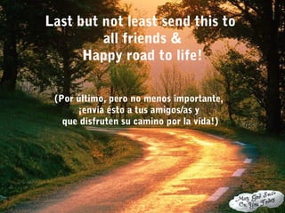 Last but not least send this to
all friends &
Happy road to life!
(Por último, pero no menos importante,
¡envía ésto a tus amigos/as y
que disfruten su camino por la vida!)
 