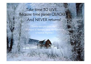 Take time TO LIVE…
                  LIVE
Because time passes QUICKLY
    And NEVER returns!
       (Toma tiempo para vivir…
   ¡Porque el tiempo pasa rápidamente
            y nunca regresa!)
                            !)
 