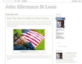 John Eilermann St LouisJohn Eilermann St Louis
Thursday, May 3, 2018
Take The Time To Talk To a War Veteran
Let’s take a break from talking about the events of World War II for a minute, and focus on the
people who were there and fought for the freedom of the world. These veterans who have
defended the flag and the country they serve deserve everyone’s respect, and they deserve to
have their stories told.
Many of them come back different people than the ones who were deployed. Many of them
were changed by the war and the times. Many of them find that upon return, everything is
different.
Image source: burzynskilaw.com
John Eilermann
Tweet
Follow @johneilermann
Widgets
John Eilermann St louis
My name is John Eilermann,
and I am a huge fan of the St.
Louis Cardinals and the
German football club
Hannover 96. I hope you will all enjoy the
articles I post here discussing baseball, soccer,
About Me
More Next Blog» Create Blog Sign In
 