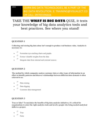 2015
LEARN BIG DATA TECHNOLOGIES, BE A PART OF THE
BIG DATA REVOLUTION. E: TRAINING@VISUALECT.CO
OR CALL: 09705596666
TAKE THE WHAT IS BIG DATA QUIZ, it tests
your knowledge of big data analytics tools and
best practices. See where you stand!
QUESTION 1
Collecting and storing big data alone isn't enough to produce real business value. Analytics is
necessary to:
 Formulate eye-catching charts and graphs
 Extract valuable insights from the data
 Integrate data from internal and external sources
QUESTION 2
The method by which companies analyze customer data or other types of information in an
effort to identify patterns and discover relationships between different data elements is often
referred to as:
 Data mining
 Data digging
 Customer data management
QUESTION 3
True or false? To maximize the benefits of big data analytics initiatives, it's critical for
organizations to select the right analytics tools and involve people who bring needed analytical
skills to a project.
 True
 False
 
