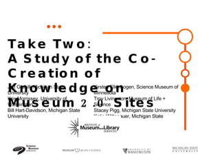 Take Two:  A Study of the Co-Creation of Knowledge on Museum 2.0 Sites  Jeff Grabill, Michigan State University  Kris Morrissey, University of Washington Bill Hart-Davidson, Michigan State University    Kirsten Ellenbogen, Science Museum of Minnesota Troy Livingston, Museum of Life + Science Stacey Pigg, Michigan State University  Katie Wittenauer, Michigan State University    
