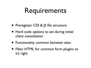 Requirements
• Preregister CSS & JS ﬁle structure
• Hard code options to set during initial
  client consultation
• Functionality common between sites
• Filter HTML for common form plugins so
  it’s right
 