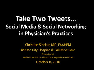 Take Two Tweets…Social Media & Social Networkingin Physician’s Practices  Christian Sinclair, MD, FAAHPM Kansas City Hospice & Palliative Care Presented at: Medical Society of Johnson and Wyandotte Counties October 8, 2010 