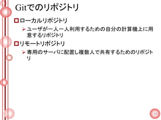 Gitでのリポジトリ
ローカルリポジトリ
ユーザが一人一人利用するための自分の計算機上に用
意するリポジトリ
リモートリポジトリ
専用のサーバに配置し複数人で共有するためのリポジト
リ
11
 