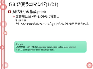 Gitで使うコマンド(1/21)
リポジトリの作成git init
版管理したいディレクトリに移動し
$ git init
と打つとそのディレクトリに「.git」ディレクトリが用意される
17
$ ls .git
COMMIT_EDITMSG branches/ description index logs/ objects/
HEAD config hooks/ info/ modules/ refs/
 