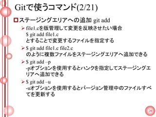 Gitで使うコマンド(2/21)
ステージングエリアへの追加 git add
file1.cを版管理して変更を反映させたい場合
$ git add file1.c
とすることで変更するファイルを指定する
$ git add file1.c file2.c
のように複数ファイルをステージングエリアへ追加できる
$ git add –p
-pオプションを使用するとハンクを指定してステージングエ
リアへ追加できる
$ git add –u
-uオプションを使用するとバージョン管理中のファイルすべ
てを更新する
20
 