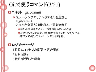 Gitで使うコマンド(3/21)
コミット git commit
ステージングエリアへファイルを追加し
$ git commit
と打つと変更がリポジトリに更新される
コミットにはログメッセージをつけることが必須
-mオプションでエディタを開かずにメッセージをつける
オプションなしでメッセージエディタを開く
ログメッセージ
1行目:コミットでの変更内容の要約
2行目:空行
3行目:変更した理由
21
 