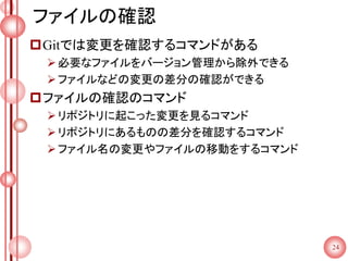 ファイルの確認
Gitでは変更を確認するコマンドがある
必要なファイルをバージョン管理から除外できる
ファイルなどの変更の差分の確認ができる
ファイルの確認のコマンド
リポジトリに起こった変更を見るコマンド
リポジトリにあるものの差分を確認するコマンド
ファイル名の変更やファイルの移動をするコマンド
24
 