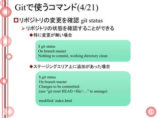 Gitで使うコマンド(4/21)
リポジトリの変更を確認 git status
リポジトリの状態を確認することができる
特に変更が無い場合
ステージングエリア上に追加があった場合
25
$ git status
On branch master
Nothing to commit, working directory clean
$ git status
On branch master
Changes to be committed:
(use “git reset HEAD <file>…” to unstage)
modified: index.html
 