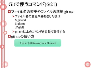 Gitで使うコマンド(6/21)
ファイル名の変更やファイルの移動 git mv
ファイル名の変更や移動をした後は
$ git add
$ git rm
が必要
git mvは上のコマンドを自動で実行する
git mvの使い方
27
$ git mv [old filename] [new filename]
 