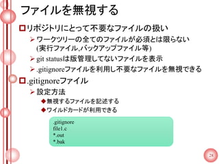 ファイルを無視する
リポジトリにとって不要なファイルの扱い
ワークツリーの全てのファイルが必須とは限らない
(実行ファイル,バックアップファイル等)
git statusは版管理してないファイルを表示
.gitignoreファイルを利用し不要なファイルを無視できる
.gitignoreファイル
設定方法
無視するファイルを記述する
ワイルドカードが利用できる
28
.gitignore
file1.c
*.out
*.bak
 