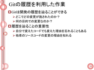 Gitの履歴を利用した作業
Gitは開発の履歴を辿ることができる
どこでどの変更が施されたのか？
何の目的での変更なのか？
履歴を辿ることの重要性
自分で変えたコードでも変えた理由を忘れることもある
他者のソースコードの変更の理由を知れる
30
 