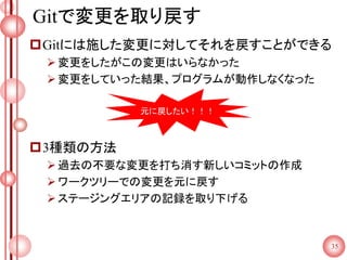 Gitで変更を取り戻す
Gitには施した変更に対してそれを戻すことができる
変更をしたがこの変更はいらなかった
変更をしていった結果、プログラムが動作しなくなった
3種類の方法
過去の不要な変更を打ち消す新しいコミットの作成
ワークツリーでの変更を元に戻す
ステージングエリアの記録を取り下げる
35
元に戻したい！！！
 