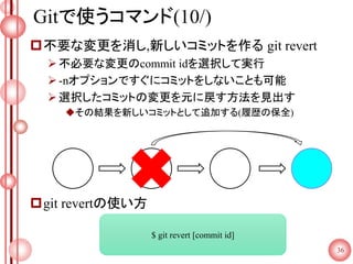 Gitで使うコマンド(10/)
不要な変更を消し,新しいコミットを作る git revert
不必要な変更のcommit idを選択して実行
-nオプションですぐにコミットをしないことも可能
選択したコミットの変更を元に戻す方法を見出す
その結果を新しいコミットとして追加する(履歴の保全)
git revertの使い方
36
$ git revert [commit id]
 