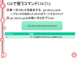 Gitで使うコマンド(16/21)
単一のコミットを統合する git cherry-pick
ブランチの指定したコミットをマージするコマンド
 git cherry-pickの使い方とオプション
45
$ git cherry-pick [option] [commit id]
オプション 説明
-n マージを実行するがコミットは実行しない
 