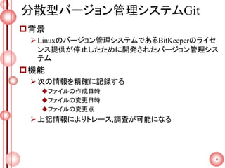 分散型バージョン管理システムGit
背景
Linuxのバージョン管理システムであるBitKeeperのライセ
ンス提供が停止したために開発されたバージョン管理シス
テム
機能
次の情報を精確に記録する
ファイルの作成日時
ファイルの変更日時
ファイルの変更点
上記情報によりトレース,調査が可能になる
6
 