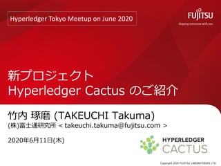 竹内 琢磨 (TAKEUCHI Takuma)
(株)富士通研究所 < >
2020年6月11日(木)
新プロジェクト
Hyperledger Cactus のご紹介
Copyright 2020 FUJITSU LABORATORIES LTD.
Hyperledger Tokyo Meetup on June 2020
 
