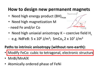 How to design new permanent magnets
• Need high energy product (BH)max
• Need high magnetization M 
‐ need Fe and/or Co
• Need high uniaxial anisotropy K – coercive field Hc
‐ e.g. NdFeB: 5 x 106 J/m3;  SmCo5 2 x 107 J/m3
Paths to intrinsic anisotropy (without rare‐earth):
• Modify FeCo: cubic to tetragonal, electronic structure
• MnBi/MnAlX
• Atomically ordered phase of FeNi
 