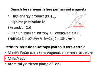 Search for rare‐earth free permanent magnets
• High energy product (BH)max
‐ High magnetization M 
(Fe and/or Co)
‐ High uniaxial anisotropy K – coercive field Hc
(NdFeB: 5 x 106 J/m3;  SmCo5 2 x 107 J/m3)
Paths to intrinsic anisotropy (without rare‐earth):
• Modify FeCo: cubic to tetragonal, electronic structure
• MnBi/FeCo
• Atomically ordered phase of FeNi
 