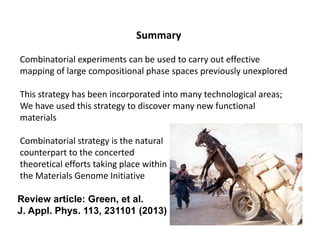Summary
Combinatorial experiments can be used to carry out effective 
mapping of large compositional phase spaces previously unexplored
This strategy has been incorporated into many technological areas; 
We have used this strategy to discover many new functional 
materials
Combinatorial strategy is the natural 
counterpart to the concerted 
theoretical efforts taking place within 
the Materials Genome Initiative
Review article: Green, et al.
J. Appl. Phys. 113, 231101 (2013)
 