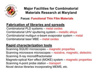 Fabrication of libraries and spreads
Combinatorial PLD systems – metal oxides
Combinatorial UHV sputtering system – metallic alloys
Combinatorial multigun e-beam evaporator system – metal
Combinatorial laser MBE – metal oxides
Rapid characterization tools
Scanning SQUID microscopes – magnetic properties
Scanning microwave microscopes – resistive, magnetic, dielectric
Scanning X-ray microdiffractometer
Magneto-optical Kerr effect (MOKE) system – magnetic properties
Scanning 4-point probe station – transport
Novel device libraries incorporating MEMS, etc.
Major Facilities for Combinatorial
Materials Research at Maryland
Focus: Functional Thin Film Materials
 