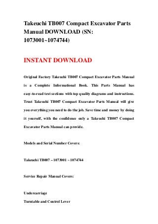 Takeuchi TB007 Compact Excavator Parts
Manual DOWNLOAD (SN:
1073001~1074744)
INSTANT DOWNLOAD
Original Factory Takeuchi TB007 Compact Excavator Parts Manual
is a Complete Informational Book. This Parts Manual has
easy-to-read text sections with top quality diagrams and instructions.
Trust Takeuchi TB007 Compact Excavator Parts Manual will give
you everything you need to do the job. Save time and money by doing
it yourself, with the confidence only a Takeuchi TB007 Compact
Excavator Parts Manual can provide.
Models and Serial Number Covers:
Takeuchi TB007 – 1073001 ~ 1074744
Service Repair Manual Covers:
Undercarriage
Turntable and Control Lever
 