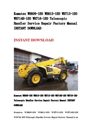 Komatsu WH609-1E0 WH613-1E0 WH713-1E0
WH714H-1E0 WH716-1E0 Telescopic
Handler Service Repair Factory Manual
INSTANT DOWNLOAD
INSTANT DOWNLOAD
Komatsu WH609-1E0 WH613-1E0 WH713-1E0 WH714H-1E0 WH716-1E0
Telescopic Handler Service Repair Factory Manual INSTANT
DOWNLOAD
Komatsu WH609-1E0 WH613-1E0 WH713-1E0 WH714H-1E0
WH716-1E0 Telescopic Handler Service Repair Factory Manual is an
 