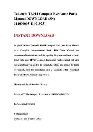 Takeuchi TB014 Compact Excavator Parts
Manual DOWNLOAD (SN:
114000003-11401973)
INSTANT DOWNLOAD
Original Factory Takeuchi TB014 Compact Excavator Parts Manual
is a Complete Informational Book. This Parts Manual has
easy-to-read text sections with top quality diagrams and instructions.
Trust Takeuchi TB014 Compact Excavator Parts Manual will give
you everything you need to do the job. Save time and money by doing
it yourself, with the confidence only a Takeuchi TB014 Compact
Excavator Parts Manual can provide.
Models and Serial Number Covers:
Takeuchi TB014 Compact Excavator – 11400003-11401973
Parts Manual Covers:
Undercarriage
Turntable and Control Lever
 