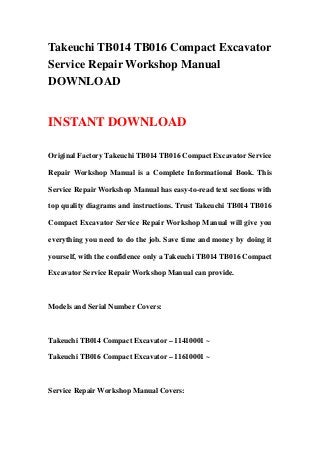 Takeuchi TB014 TB016 Compact Excavator
Service Repair Workshop Manual
DOWNLOAD
INSTANT DOWNLOAD
Original Factory Takeuchi TB014 TB016 Compact Excavator Service
Repair Workshop Manual is a Complete Informational Book. This
Service Repair Workshop Manual has easy-to-read text sections with
top quality diagrams and instructions. Trust Takeuchi TB014 TB016
Compact Excavator Service Repair Workshop Manual will give you
everything you need to do the job. Save time and money by doing it
yourself, with the confidence only a Takeuchi TB014 TB016 Compact
Excavator Service Repair Workshop Manual can provide.
Models and Serial Number Covers:
Takeuchi TB014 Compact Excavator – 11410001 ~
Takeuchi TB016 Compact Excavator – 11610001 ~
Service Repair Workshop Manual Covers:
 