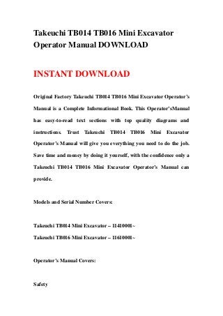 Takeuchi TB014 TB016 Mini Excavator
Operator Manual DOWNLOAD
INSTANT DOWNLOAD
Original Factory Takeuchi TB014 TB016 Mini Excavator Operator’s
Manual is a Complete Informational Book. This Operator’sManual
has easy-to-read text sections with top quality diagrams and
instructions. Trust Takeuchi TB014 TB016 Mini Excavator
Operator’s Manual will give you everything you need to do the job.
Save time and money by doing it yourself, with the confidence only a
Takeuchi TB014 TB016 Mini Excavator Operator’s Manual can
provide.
Models and Serial Number Covers:
Takeuchi TB014 Mini Excavator – 11410001~
Takeuchi TB016 Mini Excavator – 11610001~
Operator’s Manual Covers:
Safety
 