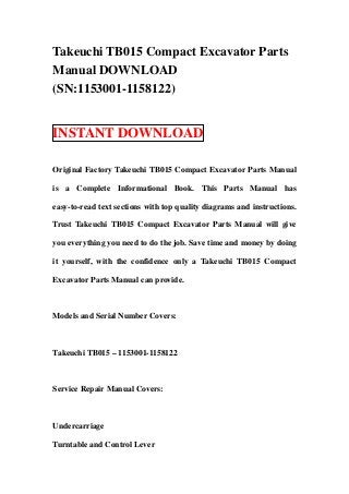 Takeuchi TB015 Compact Excavator Parts
Manual DOWNLOAD
(SN:1153001-1158122)


INSTANT DOWNLOAD

Original Factory Takeuchi TB015 Compact Excavator Parts Manual

is a Complete Informational Book. This Parts Manual has

easy-to-read text sections with top quality diagrams and instructions.

Trust Takeuchi TB015 Compact Excavator Parts Manual will give

you everything you need to do the job. Save time and money by doing

it yourself, with the confidence only a Takeuchi TB015 Compact

Excavator Parts Manual can provide.



Models and Serial Number Covers:



Takeuchi TB015 – 1153001-1158122



Service Repair Manual Covers:



Undercarriage

Turntable and Control Lever
 