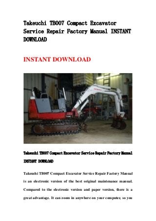 Takeuchi TB007 Compact Excavator
Service Repair Factory Manual INSTANT
DOWNLOAD
INSTANT DOWNLOAD
Takeuchi TB007 Compact Excavator Service Repair Factory Manual
INSTANT DOWNLOAD
Takeuchi TB007 Compact Excavator Service Repair Factory Manual
is an electronic version of the best original maintenance manual.
Compared to the electronic version and paper version, there is a
great advantage. It can zoom in anywhere on your computer, so you
 