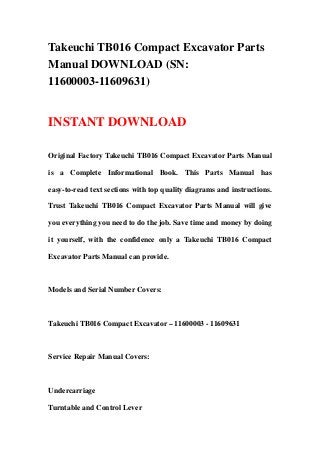Takeuchi TB016 Compact Excavator Parts
Manual DOWNLOAD (SN:
11600003-11609631)
INSTANT DOWNLOAD
Original Factory Takeuchi TB016 Compact Excavator Parts Manual
is a Complete Informational Book. This Parts Manual has
easy-to-read text sections with top quality diagrams and instructions.
Trust Takeuchi TB016 Compact Excavator Parts Manual will give
you everything you need to do the job. Save time and money by doing
it yourself, with the confidence only a Takeuchi TB016 Compact
Excavator Parts Manual can provide.
Models and Serial Number Covers:
Takeuchi TB016 Compact Excavator – 11600003 - 11609631
Service Repair Manual Covers:
Undercarriage
Turntable and Control Lever
 