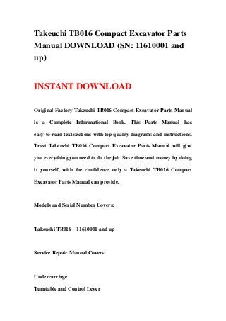 Takeuchi TB016 Compact Excavator Parts
Manual DOWNLOAD (SN: 11610001 and
up)
INSTANT DOWNLOAD
Original Factory Takeuchi TB016 Compact Excavator Parts Manual
is a Complete Informational Book. This Parts Manual has
easy-to-read text sections with top quality diagrams and instructions.
Trust Takeuchi TB016 Compact Excavator Parts Manual will give
you everything you need to do the job. Save time and money by doing
it yourself, with the confidence only a Takeuchi TB016 Compact
Excavator Parts Manual can provide.
Models and Serial Number Covers:
Takeuchi TB016 – 11610001 and up
Service Repair Manual Covers:
Undercarriage
Turntable and Control Lever
 