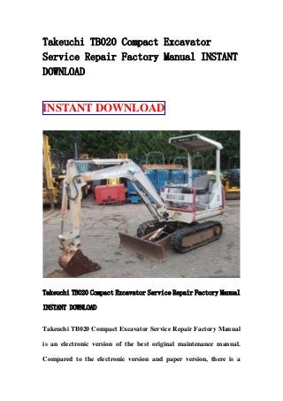 Takeuchi TB020 Compact Excavator
Service Repair Factory Manual INSTANT
DOWNLOAD
INSTANT DOWNLOAD
Takeuchi TB020 Compact Excavator Service Repair Factory Manual
INSTANT DOWNLOAD
Takeuchi TB020 Compact Excavator Service Repair Factory Manual
is an electronic version of the best original maintenance manual.
Compared to the electronic version and paper version, there is a
 