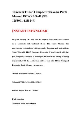 Takeuchi TB025 Compact Excavator Parts
Manual DOWNLOAD (SN:
1255001-1258249)
INSTANT DOWNLOAD
Original Factory Takeuchi TB025 Compact Excavator Parts Manual
is a Complete Informational Book. This Parts Manual has
easy-to-read text sections with top quality diagrams and instructions.
Trust Takeuchi TB025 Compact Excavator Parts Manual will give
you everything you need to do the job. Save time and money by doing
it yourself, with the confidence only a Takeuchi TB025 Compact
Excavator Parts Manual can provide.
Models and Serial Number Covers:
Takeuchi TB025 – 1255001-1258249
Service Repair Manual Covers:
Undercarriage
Turntable and Control Lever
 