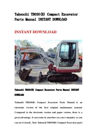 Takeuchi TB030(B) Compact Excavator
Parts Manual INSTANT DOWNLOAD
INSTANT DOWNLOAD
Takeuchi TB030(B) Compact Excavator Parts Manual INSTANT
DOWNLOAD
Takeuchi TB030(B) Compact Excavator Parts Manual is an
electronic version of the best original maintenance manual.
Compared to the electronic version and paper version, there is a
great advantage. It can zoom in anywhere on your computer, so you
can see it clearly. Your Takeuchi TB030(B) Compact Excavator parts
 