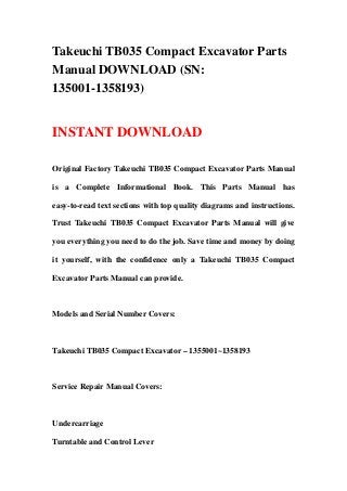 Takeuchi TB035 Compact Excavator Parts
Manual DOWNLOAD (SN:
135001-1358193)
INSTANT DOWNLOAD
Original Factory Takeuchi TB035 Compact Excavator Parts Manual
is a Complete Informational Book. This Parts Manual has
easy-to-read text sections with top quality diagrams and instructions.
Trust Takeuchi TB035 Compact Excavator Parts Manual will give
you everything you need to do the job. Save time and money by doing
it yourself, with the confidence only a Takeuchi TB035 Compact
Excavator Parts Manual can provide.
Models and Serial Number Covers:
Takeuchi TB035 Compact Excavator – 1355001~1358193
Service Repair Manual Covers:
Undercarriage
Turntable and Control Lever
 