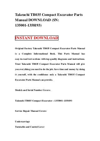 Takeuchi TB035 Compact Excavator Parts
Manual DOWNLOAD (SN:
135001-1358193)
INSTANT DOWNLOAD
Original Factory Takeuchi TB035 Compact Excavator Parts Manual
is a Complete Informational Book. This Parts Manual has
easy-to-read text sections with top quality diagrams and instructions.
Trust Takeuchi TB035 Compact Excavator Parts Manual will give
you everything you need to do the job. Save time and money by doing
it yourself, with the confidence only a Takeuchi TB035 Compact
Excavator Parts Manual can provide.
Models and Serial Number Covers:
Takeuchi TB035 Compact Excavator – 1355001~1358193
Service Repair Manual Covers:
Undercarriage
Turntable and Control Lever
 