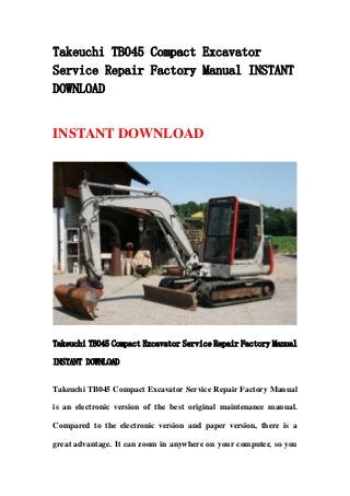Takeuchi TB045 Compact Excavator
Service Repair Factory Manual INSTANT
DOWNLOAD
INSTANT DOWNLOAD
Takeuchi TB045 Compact Excavator Service Repair Factory Manual
INSTANT DOWNLOAD
Takeuchi TB045 Compact Excavator Service Repair Factory Manual
is an electronic version of the best original maintenance manual.
Compared to the electronic version and paper version, there is a
great advantage. It can zoom in anywhere on your computer, so you
 