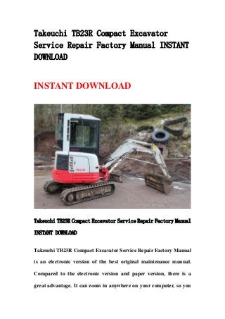 Takeuchi TB23R Compact Excavator
Service Repair Factory Manual INSTANT
DOWNLOAD
INSTANT DOWNLOAD
Takeuchi TB23R Compact Excavator Service Repair Factory Manual
INSTANT DOWNLOAD
Takeuchi TB23R Compact Excavator Service Repair Factory Manual
is an electronic version of the best original maintenance manual.
Compared to the electronic version and paper version, there is a
great advantage. It can zoom in anywhere on your computer, so you
 