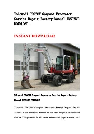 Takeuchi TB070W Compact Excavator
Service Repair Factory Manual INSTANT
DOWNLOAD
INSTANT DOWNLOAD
Takeuchi TB070W Compact Excavator Service Repair Factory
Manual INSTANT DOWNLOAD
Takeuchi TB070W Compact Excavator Service Repair Factory
Manual is an electronic version of the best original maintenance
manual. Compared to the electronic version and paper version, there
 
