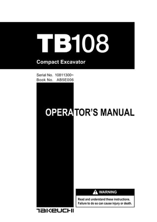 Compact Excavator
Book No. AB5E006
Serial No. 10811300~
TB108
OPERATOR’S MANUAL
Read and understand these instructions.
Failure to do so can cause injury or death.
WARNING
 